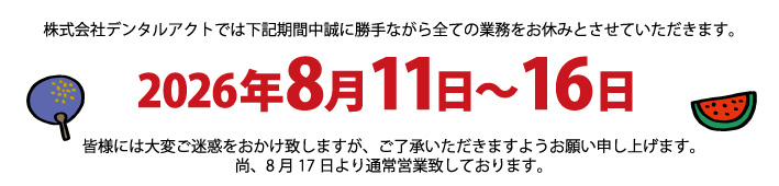 株式会社デンタルアクトでは下記期間中誠に勝手ながら全ての業務をお休みとさせていただきます。2026年8月11日～16日。皆様には大変ご迷惑をおかけ致しますが、ご了承いただきますようお願い申し上げます。尚、8月17日より通常営業致しております。
